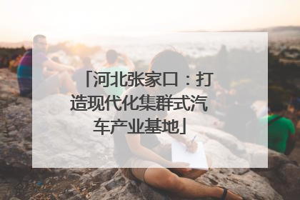 河北张家口：打造现代化集群式汽车产业基地